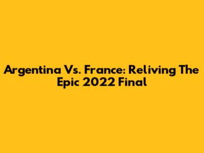 Argentina Vs. France: Reliving The Epic 2022 Final