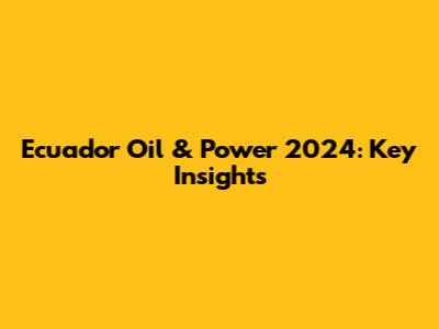 Ecuador Oil & Power 2024: Key Insights