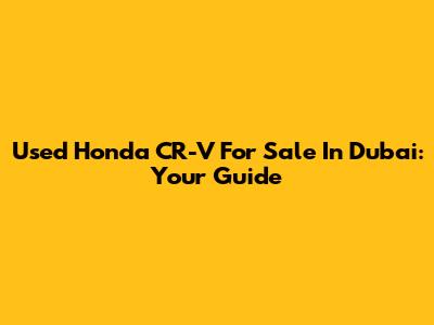 Used Honda CR-V For Sale In Dubai: Your Guide